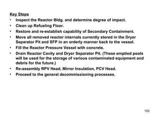 Key Steps Inspect the Reactor Bldg. and determine degree of impact.  Clean up Refueling Floor. Restore and re-establish capability of Secondary Containment. Move all removed reactor internals currently stored in the Dryer Separator Pit and SFP in an orderly manner back to the vessel. Fill the Reactor Pressure Vessel with concrete. Drain Reactor Cavity and Dryer Separator Pit. (These emptied pools will be used for the storage of various contaminated equipment and debris for the future.) Re-assembly RPV Head, Mirror Insulation, PCV Head. Proceed to the general decommissioning processes. 