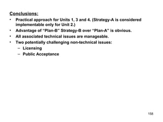 Conclusions: Practical approach for Units 1, 3 and 4. (Strategy-A is considered implementable only for Unit 2.) Advantage of “Plan-B” Strategy-B over “Plan-A” is obvious. All associated technical issues are manageable. Two potentially challenging non-technical issues: Licensing Public Acceptance 