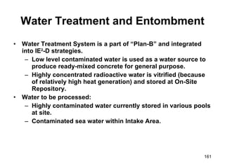 Water Treatment and Entombment Water Treatment System is a part of “Plan-B” and integrated into IE 2 -D strategies. Low level contaminated water is used as a water source to produce ready-mixed concrete for general purpose. Highly concentrated radioactive water is vitrified (because of relatively high heat generation) and stored at On-Site Repository. Water to be processed: Highly contaminated water currently stored in various pools at site. Contaminated sea water within Intake Area. 
