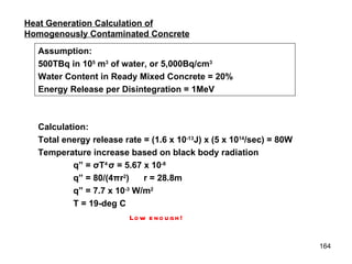 Heat Generation Calculation of Homogenously Contaminated Concrete Assumption: 500TBq in 10 5  m 3  of water, or 5,000Bq/cm 3 Water Content in Ready Mixed Concrete = 20% Energy Release per Disintegration = 1MeV Calculation: Total energy release rate = (1.6 x 10 -13 J) x (5 x 10 14 /sec) = 80W Temperature increase based on black body radiation q” =  σ T 4 σ  = 5.67 x 10 -8   q” = 80/(4 π r 2 ) r = 28.8m q” = 7.7 x 10 -3  W/m 2 T = 19-deg C Low enough! 