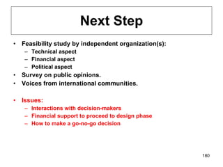 Next Step Feasibility study by independent organization(s): Technical aspect Financial aspect Political aspect Survey on public opinions. Voices from international communities. Issues: Interactions with decision-makers Financial support to proceed to design phase How to make a go-no-go decision 
