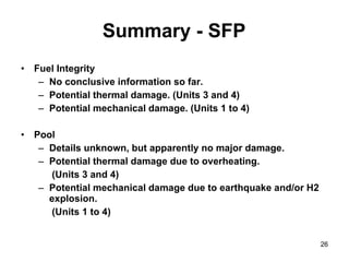 Fuel Integrity No conclusive information so far. Potential thermal damage. (Units 3 and 4) Potential mechanical damage. (Units 1 to 4) Pool Details unknown, but apparently no major damage.  Potential thermal damage due to overheating.   (Units 3 and 4) Potential mechanical damage due to earthquake and/or H2 explosion.   (Units 1 to 4) Summary - SFP 