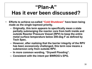 “ Plan-A” Has it ever been discussed? Efforts to achieve so-called  “Cold Shutdown”  have been being made as the single topmost priority. Originally, this term appears to specifically mean a state partially submerging the reactor core from both inside and outside Reactor Pressure Vessel (RPV) to keep the entire metal surface temperature below 200-deg F as defined by Tech Spec. However, after realizing that the barrier integrity of the RPV has been excessively challenged, this term now means a submersion only from outside RPV. In more common wording, “Drywell Flooding”.  Consistent with the intent per BWROG’s EPG. 