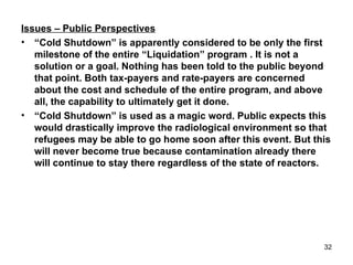 Issues – Public Perspectives “ Cold Shutdown” is apparently considered to be only the first milestone of the entire “Liquidation” program . It is not a solution or a goal. Nothing has been told to the public beyond that point. Both tax-payers and rate-payers are concerned about the cost and schedule of the entire program, and above all, the capability to ultimately get it done. “ Cold Shutdown” is used as a magic word. Public expects this would drastically improve the radiological environment so that refugees may be able to go home soon after this event. But this will never become true because contamination already there will continue to stay there regardless of the state of reactors. 