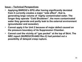 Issue – Technical Perspectives Applying BWROG’s EPG after having significantly deviated from it currently creates a major “side effect”, that is, generating large volume of  highly contaminated water. The longer they operate “Cold Shutdown”, the more contaminated water they generate and partly leak to the external environment (groundwater and seawater). Cannot apply it for Unit 2 because of major defect caused on the pressure boundary of its Suppression Chamber.  Cannot cool the vicinity of “gas pocket” at the top of Skirt. The NRC report (NUREG/CR-6402 Rev.2) had pointed out a possibility of delayed creep rupture. 