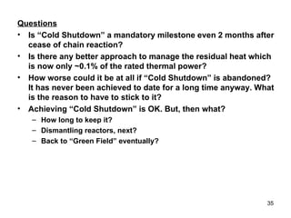 Questions Is “Cold Shutdown” a mandatory milestone even 2 months after cease of chain reaction? Is there any better approach to manage the residual heat which is now only ~0.1% of the rated thermal power? How worse could it be at all if “Cold Shutdown” is abandoned? It has never been achieved to date for a long time anyway. What is the reason to have to stick to it? Achieving “Cold Shutdown” is OK. But, then what?  How long to keep it? Dismantling reactors, next? Back to “Green Field” eventually? 