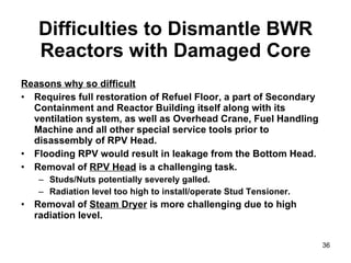 Difficulties to Dismantle BWR Reactors with Damaged Core Reasons why so difficult Requires full restoration of Refuel Floor, a part of Secondary Containment and Reactor Building itself along with its ventilation system, as well as Overhead Crane, Fuel Handling Machine and all other special service tools prior to disassembly of RPV Head. Flooding RPV would result in leakage from the Bottom Head. Removal of  RPV Head  is a challenging task. Studs/Nuts potentially severely galled. Radiation level too high to install/operate Stud Tensioner. Removal of  Steam Dryer  is more challenging due to high radiation level. 