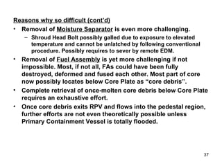 Reasons why so difficult (cont’d) Removal of  Moisture Separator  is even more challenging. Shroud Head Bolt possibly galled due to exposure to elevated temperature and cannot be unlatched by following conventional procedure. Possibly requires to sever by remote EDM. Removal of  Fuel Assembly  is yet more challenging if not impossible. Most, if not all, FAs could have been fully destroyed, deformed and fused each other. Most part of core now possibly locates below Core Plate as “core debris”. Complete retrieval of once-molten core debris below Core Plate requires an exhaustive effort.  Once core debris exits RPV and flows into the pedestal region, further efforts are not even theoretically possible unless Primary Containment Vessel is totally flooded. 