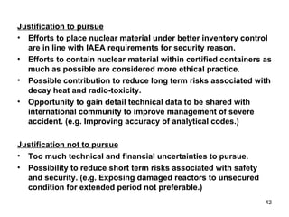 Justification to pursue Efforts to place nuclear material under better inventory control are in line with IAEA requirements for security reason. Efforts to contain nuclear material within certified containers as much as possible are considered more ethical practice. Possible contribution to reduce long term risks associated with decay heat and radio-toxicity.  Opportunity to gain detail technical data to be shared with international community to improve management of severe accident. (e.g. Improving accuracy of analytical codes.) Justification not to pursue Too much technical and financial uncertainties to pursue. Possibility to reduce short term risks associated with safety and security. (e.g. Exposing damaged reactors to unsecured condition for extended period not preferable.) 