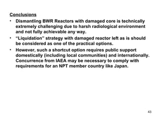 Conclusions Dismantling BWR Reactors with damaged core is technically extremely challenging due to harsh radiological environment and not fully achievable any way. “ Liquidation” strategy with damaged reactor left as is should be considered as one of the practical options. However, such a shortcut option requires public support domestically (including local communities) and internationally. Concurrence from IAEA may be necessary to comply with requirements for an NPT member country like Japan. 
