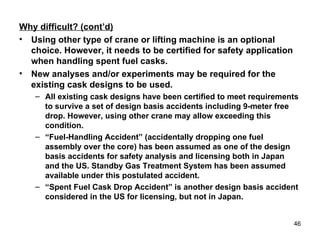 Why difficult? (cont’d) Using other type of crane or lifting machine is an optional choice. However, it needs to be certified for safety application when handling spent fuel casks. New analyses and/or experiments may be required for the existing cask designs to be used. All existing cask designs have been certified to meet requirements to survive a set of design basis accidents including 9-meter free drop. However, using other crane may allow exceeding this condition. “ Fuel-Handling Accident” (accidentally dropping one fuel assembly over the core) has been assumed as one of the design basis accidents for safety analysis and licensing both in Japan and the US. Standby Gas Treatment System has been assumed available under this postulated accident. “ Spent Fuel Cask Drop Accident” is another design basis accident considered in the US for licensing, but not in Japan. 