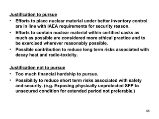 Justification to pursue Efforts to place nuclear material under better inventory control are in line with IAEA requirements for security reason. Efforts to contain nuclear material within certified casks as much as possible are considered more ethical practice and to be exercised wherever reasonably possible. Possible contribution to reduce long term risks associated with decay heat and radio-toxicity.  Justification not to pursue Too much financial hardship to pursue. Possibility to reduce short term risks associated with safety and security. (e.g. Exposing physically unprotected SFP to unsecured condition for extended period not preferable.) 