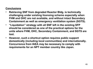 Conclusions Retrieving SNF from degraded Reactor Bldg. is technically challenging under existing licensing scheme especially when FHM and OHC are not available, and without intact Secondary Containment as well as emergency ventilation system (SGTS). “ Liquidation” strategy with all SNF left in the existing SFP should be considered as one of the practical options for the units where FHM, OHC, Secondary Containment, and SGTS are lost. However, such a shortcut option requires public support domestically (including local communities) and internationally. Concurrence from IAEA may be necessary to comply with requirements for an NPT member country like Japan. 