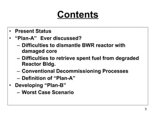Contents Present Status “ Plan-A”  Ever discussed? Difficulties to dismantle BWR reactor with damaged core Difficulties to retrieve spent fuel from degraded Reactor Bldg. Conventional Decommissioning Processes Definition of “Plan-A” Developing “Plan-B” Worst Case Scenario 