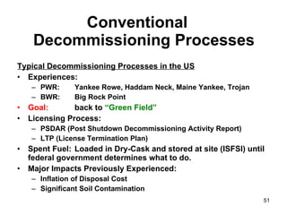 Conventional  Decommissioning Processes Typical Decommissioning Processes in the US Experiences: PWR: Yankee Rowe, Haddam Neck, Maine Yankee, Trojan BWR: Big Rock Point Goal:   back to  “Green Field” Licensing Process: PSDAR (Post Shutdown Decommissioning Activity Report) LTP (License Termination Plan) Spent Fuel: Loaded in Dry-Cask and stored at site (ISFSI) until federal government determines what to do. Major Impacts Previously Experienced: Inflation of Disposal Cost  Significant Soil Contamination  