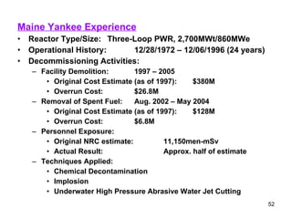 Maine Yankee Experience Reactor Type/Size:  Three-Loop PWR, 2,700MWt/860MWe Operational History: 12/28/1972 – 12/06/1996 (24 years) Decommissioning Activities: Facility Demolition: 1997 – 2005 Original Cost Estimate (as of 1997): $380M Overrun Cost: $26.8M Removal of Spent Fuel: Aug. 2002 – May 2004 Original Cost Estimate (as of 1997): $128M Overrun Cost: $6.8M Personnel Exposure: Original NRC estimate: 11,150men-mSv Actual Result: Approx. half of estimate Techniques Applied: Chemical Decontamination Implosion Underwater High Pressure Abrasive Water Jet Cutting 