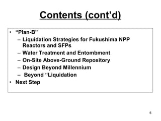 Contents (cont’d) “ Plan-B” Liquidation Strategies for Fukushima NPP Reactors and SFPs Water Treatment and Entombment On-Site Above-Ground Repository Design Beyond Millennium Beyond “Liquidation  Next Step 