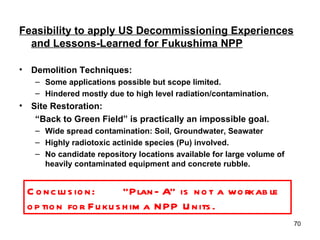 Feasibility to apply US Decommissioning Experiences and Lessons-Learned for Fukushima NPP Demolition Techniques: Some applications possible but scope limited. Hindered mostly due to high level radiation/contamination. Site Restoration: “ Back to Green Field” is practically an impossible goal. Wide spread contamination: Soil, Groundwater, Seawater Highly radiotoxic actinide species (Pu) involved. No candidate repository locations available for large volume of heavily contaminated equipment and concrete rubble. Conclusion: “Plan-A” is not a workable option for Fukushima NPP Units.  