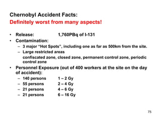 Chernobyl Accident Facts: Definitely worst from many aspects! Release: 1,760PBq of I-131 Contamination: 3 major “Hot Spots”, including one as far as 500km from the site. Large restricted areas  confiscated zone, closed zone, permanent control zone, periodic control zone Personnel Exposure (out of 400 workers at the site on the day of accident): 140 persons 1 – 2 Gy 55 persons 2 – 4 Gy 21 persons 4 – 6 Gy 21 persons 6 – 16 Gy 