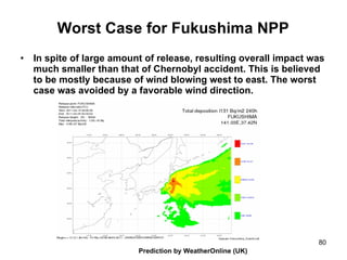 Worst Case for Fukushima NPP In spite of large amount of release, resulting overall impact was much smaller than that of Chernobyl accident. This is believed to be mostly because of wind blowing west to east. The worst case was avoided by a favorable wind direction. Prediction by WeatherOnline (UK) 