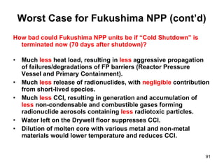 Worst Case for Fukushima NPP (cont’d) How bad could Fukushima NPP units be if “Cold Shutdown” is terminated now (70 days after shutdown)? Much  less  heat load, resulting in  less  aggressive propagation of failures/degradations of FP barriers (Reactor Pressure Vessel and Primary Containment). Much  less  release of radionuclides, with  negligible  contribution from short-lived species.  Much  less  CCI, resulting in generation and accumulation of  less  non-condensable and combustible gases forming radionuclide aerosols containing  less  radiotoxic particles.  Water left on the Drywell floor suppresses CCI.  Dilution of molten core with various metal and non-metal materials would lower temperature and reduces CCI.  