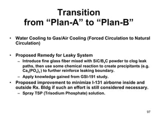 Transition  from “Plan-A” to “Plan-B”   Water Cooling to Gas/Air Cooling (Forced Circulation to Natural Circulation) Proposed Remedy for Leaky System Introduce fine glass fiber mixed with SiC/B 4 C powder to clog leak paths, then use some chemical reaction to create precipitants (e.g. Ca 3 (PO 4 ) 2  ) to further reinforce leaking boundary.  Apply knowledge gained from GSI-191 study. Proposed improvement to minimize I-131 airborne inside and outside Rx. Bldg if such an effort is still considered necessary. Spray TSP (Trisodium Phosphate) solution. 