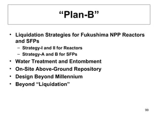 “ Plan-B” Liquidation Strategies for Fukushima NPP Reactors and SFPs Strategy-I and II for Reactors Strategy-A and B for SFPs Water Treatment and Entombment On-Site Above-Ground Repository Design Beyond Millennium Beyond “Liquidation” 