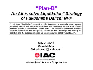 “ Plan-B” An Alternative Liquidation* Strategy of Fukushima Daiichi NPP May 21, 2011 Satoshi Sato [email_address] International Access Corporation *:  A term “liquidation” is used in this document to generally mean various activities directly and indirectly associated with restoration of safe state of each affected reactor in Fukushima Daiichi NPP.  This follows a precedent in which workers involved in the emergency actions on the Chernobyl site during the accident and the subsequent clean-up operations were called “Liquidators”. 