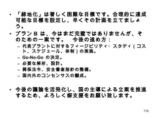 「緑地化」は著しく困難な目標です。合理的に達成可能な目標を設定し、早くその計画を立てましょう。 プラン B  は、今はまだ完璧ではありませんが、そのための一案です。　今後の進め方： 代表プラントに対するフィージビリティ・スタディ（コスト、スケジュール、体制）の実施。 Go-No-Go  の決定。 必要な解析、設計。 関係法令、安全審査指針の整備。 国内外のコンセンサスの醸成。 今後の議論を活発化し、国の主導による立案を推進するため、よろしく御支援をお願い致します。 