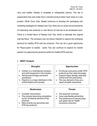 Pierre M. Uribe
                                                                 MKTG 140 W01
cans and bottles, Nestea is available in refrigerated cartons. The tea is

preservative free and made from a brewed product taken back down to a tea

powder. While Coca Cola- Nestle continues to develop the packaging and

marketing strategies for Nestea Iced Tea, there are no recent announcements

of impending new products or new flavors of iced tea to be developed soon.

There is a limited flavor of Nestea Iced Tea, which is basically the original

iced tea flavor. The company has not shown interest to capture the emerging

demand for healthy RTD iced tea products. This can be a good opportunity

for Pepsi-Lipton to exploit. Lipton Tea can continue to expand its market

position by capturing the growing market for healthy RTD iced tea.



•       SWOT Analysis

                    Strengths                                Opportunities

    •    Uniliver is a multinational company     •   On-the-go consumers prefer RTD
         and well recognized in the industry.        products as their daily beverage.
    •    Strong brand Image and brand            •   Capture Pepsi already extended
         awareness.                                  market with the partnership.
    •    PepsiCo is a major distributor in the   •   The new demand of tea as a
         United Stated and Canada.                   result of health awareness.


                  Weaknesses                                    Threats

    •    Consider new product.                   •   The downturn economy
    •    The industry becoming competitive       •   Coca cola-Nestle partnership
         by the increasing demand of tea         •   The preference of natural juices
         products.                                   over green tea for health
    •    Many brands are launching new               conscious consumer
         RTD tea products.
 