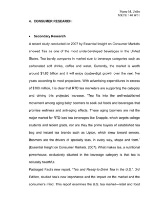 Pierre M. Uribe
                                                               MKTG 140 W01
4. CONSUMER RESEARCH



•   Secondary Research

A recent study conducted on 2007 by Essential Insight on Consumer Markets

showed Tea as one of the most underdeveloped beverages in the United

States. Tea barely compares in market size to beverage categories such as

carbonated soft drinks, coffee and water. Currently, the market is worth

around $1.63 billion and it will enjoy double-digit growth over the next five

years according to most projections. With advertising expenditures in excess

of $100 million, it is clear that RTD tea marketers are supporting the category

and driving this projected increase. “Tea fits into the well-established

movement among aging baby boomers to seek out foods and beverages that

promise wellness and anti-aging effects. These aging boomers are not the

major market for RTD iced tea beverages like Snapple, which targets college

students and recent grads, nor are they the prime buyers of established tea

bag and instant tea brands such as Lipton, which skew toward seniors.

Boomers are the drivers of specialty teas, in every way, shape and form.”

(Essential Insight on Consumer Markets. 2007). What makes tea, a nutritional

powerhouse, exclusively situated in the beverage category is that tea is

naturally healthful.

Packaged Fact’s new report, “Tea and Ready-to-Drink Tea in the U.S.”, 3rd

Edition, studied tea’s new importance and the impact on the market and the

consumer’s mind. This report examines the U.S. tea market—retail and food
 