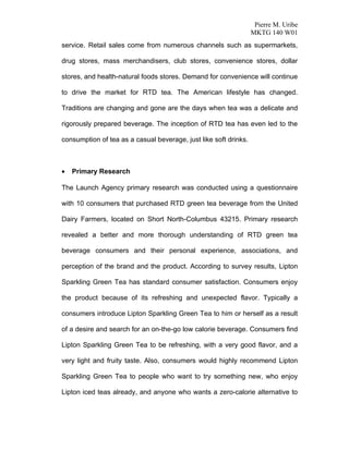 Pierre M. Uribe
                                                                  MKTG 140 W01
service. Retail sales come from numerous channels such as supermarkets,

drug stores, mass merchandisers, club stores, convenience stores, dollar

stores, and health-natural foods stores. Demand for convenience will continue

to drive the market for RTD tea. The American lifestyle has changed.

Traditions are changing and gone are the days when tea was a delicate and

rigorously prepared beverage. The inception of RTD tea has even led to the

consumption of tea as a casual beverage, just like soft drinks.



•   Primary Research

The Launch Agency primary research was conducted using a questionnaire

with 10 consumers that purchased RTD green tea beverage from the United

Dairy Farmers, located on Short North-Columbus 43215. Primary research

revealed a better and more thorough understanding of RTD green tea

beverage consumers and their personal experience, associations, and

perception of the brand and the product. According to survey results, Lipton

Sparkling Green Tea has standard consumer satisfaction. Consumers enjoy

the product because of its refreshing and unexpected flavor. Typically a

consumers introduce Lipton Sparkling Green Tea to him or herself as a result

of a desire and search for an on-the-go low calorie beverage. Consumers find

Lipton Sparkling Green Tea to be refreshing, with a very good flavor, and a

very light and fruity taste. Also, consumers would highly recommend Lipton

Sparkling Green Tea to people who want to try something new, who enjoy

Lipton iced teas already, and anyone who wants a zero-calorie alternative to
 