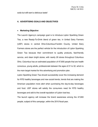 Pierre M. Uribe
                                                                  MKTG 140 W01
soda but still want a delicious taste!



4. ADVERTISING GOALS AND OBJECTIVES



•   Marketing Objective

The Launch Agency’s campaign goal is to introduce Lipton Sparkling Green

Tea, a new Ready-To-Drink blend of green tea, in United Dairy Farmers

(UDF) stores in central Ohio-Columbus-Franklin County. United Dairy

Farmers stores are the perfect vehicle for the introduction of Lipton Sparkling

Green Tea because their commitment to quality products, fast-friendly

service, and clean bright stores; with nearly 28 stores throughout Columbus

Ohio. Columbus has an estimated population of 47,800 people that are health

conscious, young adults, professionals between the ages of 21 to 32, which is

the main target market for this advertising and promotion plan.

Lipton Sparkling Green Tea should successfully cover the increasing demand

for RTD healthy beverages and new social trends, trends that are making the

American population more alert when purchasing the day-to-day beverages

and food. UDF stores will satisfy the consumers need for RTD healthy

beverages and add to the overall reputation of Lipton Iced tea.

The launch agency will increase the brand awareness among the 47,800

people, subject of this campaign, within the 2010 fiscal year.
 