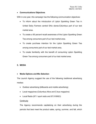 Pierre M. Uribe
                                                                  MKTG 140 W01
•   Communications Objectives

With in one year, this campaign has the following communication objectives:

    •   To inform about the introduction of Lipton Sparkling Green Tea in

        United Dairy Farmers central Ohio stores-Columbus part of our test

        market area.

    •   To create a 95 percent recall awareness of the Lipton Sparkling Green

        Tea among consumers part of our test market area.

    •   To create purchase intention for the Lipton Sparkling Green Tea

        among consumers part of our test market area.

    •   To create familiarity with the benefit of consuming Lipton Sparkling

        Green Tea among consumers part of our test market area.



5. MEDIA



•   Media Options and Mix Selection

The Launch Agency suggest the use of the following traditional advertising

medias:

    •   Outdoor advertising (billboards and mobile advertising)

    •   Local magazines (Columbus Alive and C-bus magazine)

    •   Local Radio (97.1 sport radio and 97.9 WNCI)

    Continuity

    The Agency recommends capitalizing on their advertising during the

    periods that best meet the product sales, spring, summer, and fall, which
 
