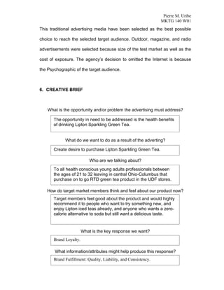 Pierre M. Uribe
                                                                 MKTG 140 W01
This traditional advertising media have been selected as the best possible

choice to reach the selected target audience. Outdoor, magazine, and radio

advertisements were selected because size of the test market as well as the

cost of exposure. The agency’s decision to omitted the Internet is because

the Psychographic of the target audience.



6. CREATIVE BRIEF



    What is the opportunity and/or problem the advertising must address?

       The opportunity in need to be addressed is the health benefits
       of drinking Lipton Sparkling Green Tea.


             What do we want to do as a result of the adverting?

       Create desire to purchase Lipton Sparkling Green Tea.

                            Who are we talking about?

       To all health conscious young adults professionals between
       the ages of 21 to 32 leaving in central Ohio-Columbus that
       purchase on to go RTD green tea product in the UDF stores.

   How do target market members think and feel about our product now?
       Target members feel good about the product and would highly
       recommend it to people who want to try something new, and
       enjoy Lipton iced teas already, and anyone who wants a zero-
       calorie alternative to soda but still want a delicious taste.


                        What is the key response we want?
       Brand Loyalty.

       What information/attributes might help produce this response?
       Brand Fulfillment: Quality, Liability, and Consistency.
 