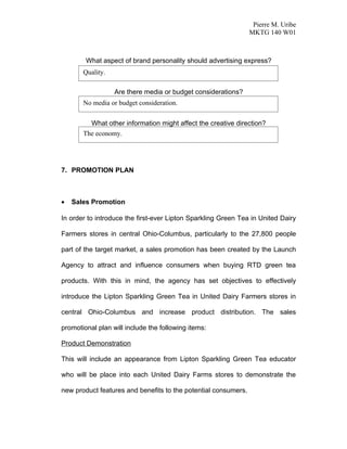 Pierre M. Uribe
                                                                MKTG 140 W01



        What aspect of brand personality should advertising express?
       Quality.

                  Are there media or budget considerations?
       No media or budget consideration.


         What other information might affect the creative direction?
       The economy.




7. PROMOTION PLAN



•   Sales Promotion

In order to introduce the first-ever Lipton Sparkling Green Tea in United Dairy

Farmers stores in central Ohio-Columbus, particularly to the 27,800 people

part of the target market, a sales promotion has been created by the Launch

Agency to attract and influence consumers when buying RTD green tea

products. With this in mind, the agency has set objectives to effectively

introduce the Lipton Sparkling Green Tea in United Dairy Farmers stores in

central Ohio-Columbus and increase product distribution. The sales

promotional plan will include the following items:

Product Demonstration

This will include an appearance from Lipton Sparkling Green Tea educator

who will be place into each United Dairy Farms stores to demonstrate the

new product features and benefits to the potential consumers.
 