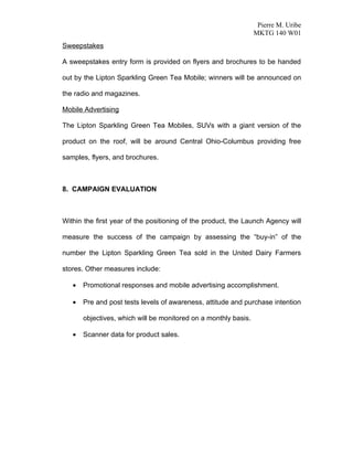 Pierre M. Uribe
                                                                 MKTG 140 W01
Sweepstakes

A sweepstakes entry form is provided on flyers and brochures to be handed

out by the Lipton Sparkling Green Tea Mobile; winners will be announced on

the radio and magazines.

Mobile Advertising

The Lipton Sparkling Green Tea Mobiles, SUVs with a giant version of the

product on the roof, will be around Central Ohio-Columbus providing free

samples, flyers, and brochures.



8. CAMPAIGN EVALUATION



Within the first year of the positioning of the product, the Launch Agency will

measure the success of the campaign by assessing the “buy-in” of the

number the Lipton Sparkling Green Tea sold in the United Dairy Farmers

stores. Other measures include:

   •   Promotional responses and mobile advertising accomplishment.

   •   Pre and post tests levels of awareness, attitude and purchase intention

       objectives, which will be monitored on a monthly basis.

   •   Scanner data for product sales.
 