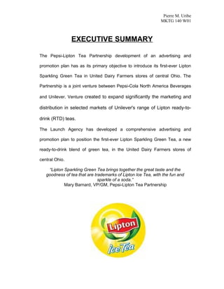 Pierre M. Uribe
                                                              MKTG 140 W01



                EXECUTIVE SUMMARY

The Pepsi-Lipton Tea Partnership development of an advertising and

promotion plan has as its primary objective to introduce its first-ever Lipton

Sparkling Green Tea in United Dairy Farmers stores of central Ohio. The

Partnership is a joint venture between Pepsi-Cola North America Beverages

and Unilever. Venture created to expand significantly the marketing and

distribution in selected markets of Unilever's range of Lipton ready-to-

drink (RTD) teas.

The Launch Agency has developed a comprehensive advertising and

promotion plan to position the first-ever Lipton Sparkling Green Tea, a new

ready-to-drink blend of green tea, in the United Dairy Farmers stores of

central Ohio.

    “Lipton Sparkling Green Tea brings together the great taste and the
   goodness of tea that are trademarks of Lipton Ice Tea, with the fun and
                              sparkle of a soda.”
            Mary Barnard, VP/GM, Pepsi-Lipton Tea Partnership
 