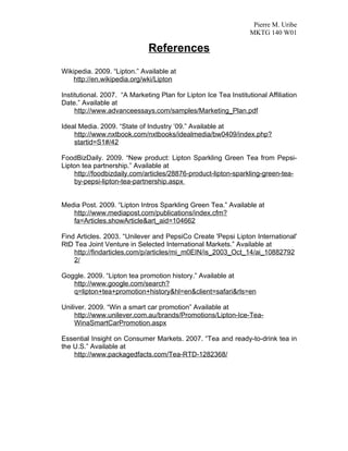 Pierre M. Uribe
                                                                  MKTG 140 W01

                              References
Wikipedia. 2009. “Lipton.” Available at
    http://en.wikipedia.org/wki/Lipton

Institutional. 2007. “A Marketing Plan for Lipton Ice Tea Institutional Affiliation
Date.” Available at
     http://www.advanceessays.com/samples/Marketing_Plan.pdf

Ideal Media. 2009. “State of Industry ’09.” Available at
    http://www.nxtbook.com/nxtbooks/idealmedia/bw0409/index.php?
    startid=S1#/42

FoodBizDaily. 2009. “New product: Lipton Sparkling Green Tea from Pepsi-
Lipton tea partnership.” Available at
    http://foodbizdaily.com/articles/28876-product-lipton-sparkling-green-tea-
    by-pepsi-lipton-tea-partnership.aspx


Media Post. 2009. “Lipton Intros Sparkling Green Tea.” Available at
   http://www.mediapost.com/publications/index.cfm?
   fa=Articles.showArticle&art_aid=104662

Find Articles. 2003. “Unilever and PepsiCo Create 'Pepsi Lipton International'
RtD Tea Joint Venture in Selected International Markets.” Available at
    http://findarticles.com/p/articles/mi_m0EIN/is_2003_Oct_14/ai_10882792
    2/

Goggle. 2009. “Lipton tea promotion history.” Available at
   http://www.google.com/search?
   q=lipton+tea+promotion+history&hl=en&client=safari&rls=en

Uniliver. 2009. “Win a smart car promotion” Available at
     http://www.unilever.com.au/brands/Promotions/Lipton-Ice-Tea-
     WinaSmartCarPromotion.aspx

Essential Insight on Consumer Markets. 2007. “Tea and ready-to-drink tea in
the U.S.” Available at
    http://www.packagedfacts.com/Tea-RTD-1282368/
 
