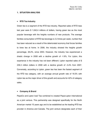 Pierre M. Uribe
                                                              MKTG 140 W01
1. SITUATION ANALYSIS



•   RTD Tea Industry

Green tea is a segment of the RTD tea industry. Reported sales of RTD teas

last year were $ 1,042.4 millions of dollars, having green tea as the most

popular beverage with the heights numbers of new products. The average

families consumption of RTD tea beverage is 3.2 times per week, number that

has been reduced as a result of the deteriorated economy that forces families

to brew tea at home. In 2006, the industry showed the heights growth

percentage, 26.2%, since 2003. However, the industry has experienced a

drastic change in 2008 with a decline growth of -1.8%. For Lipton, this

experience in the industry has not been different. Lipton reported sales of $

236.3 million dollars in 2008 with a decline growth of -3.4% from 2007.

Conversely, according to Lipton, green tea has been the fastest segment of

the RTD tea category, with an average annual growth rate of 16.5% with

Lipton tea as the major driver of this growth and accounts for 42% of category

sales.



•   Company & Brand

PepsiCo and Lipton Iced Tea combined to created Pepsi-Lipton International

as a joint venture. This partnership was designed specifically for the North

American market 10 years ago and to be established as the leading RTD tea

provider in America and Canada. The joint venture designates each of their
 