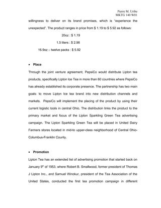 Pierre M. Uribe
                                                                MKTG 140 W01
willingness to deliver on its brand promises, which is “experience the

unexpected”. The product ranges in price from $ 1.19 to $ 5.92 as follows:

                        20oz : $ 1.19

                    1.5 liters : $ 2.98

       16.9oz – twelve packs : $ 5.92



•   Place

Through the joint venture agreement, PepsiCo would distribute Lipton tea

products, specifically Lipton Ice Tea in more than 60 countries where PepsiCo

has already established its corporate presence. The partnership has two main

goals: to move Lipton Ice tea brand into new distribution channels and

markets. PepsiCo will implement the placing of the product by using their

current logistic tools in central Ohio. The distribution links the product to the

primary market and focus of the Lipton Sparkling Green Tea advertising

campaign. The Lipton Sparkling Green Tea will be placed in United Dairy

Farmers stores located in mid-to upper-class neighborhood of Central Ohio-

Columbus-Franklin County.



•   Promotion

Lipton Tea has an extended list of advertising promotion that started back on

January 9th of 1953, where Robert B. Smallwood, former president of Thomas

J Lipton Inc., and Samuel Winokur, president of the Tea Association of the

United States, conducted the first tea promotion campaign in different
 