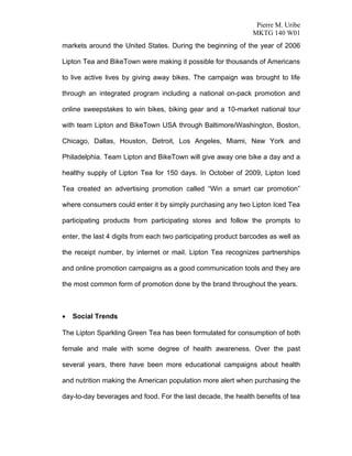 Pierre M. Uribe
                                                                MKTG 140 W01
markets around the United States. During the beginning of the year of 2006

Lipton Tea and BikeTown were making it possible for thousands of Americans

to live active lives by giving away bikes. The campaign was brought to life

through an integrated program including a national on-pack promotion and

online sweepstakes to win bikes, biking gear and a 10-market national tour

with team Lipton and BikeTown USA through Baltimore/Washington, Boston,

Chicago, Dallas, Houston, Detroit, Los Angeles, Miami, New York and

Philadelphia. Team Lipton and BikeTown will give away one bike a day and a

healthy supply of Lipton Tea for 150 days. In October of 2009, Lipton Iced

Tea created an advertising promotion called “Win a smart car promotion”

where consumers could enter it by simply purchasing any two Lipton Iced Tea

participating products from participating stores and follow the prompts to

enter, the last 4 digits from each two participating product barcodes as well as

the receipt number, by internet or mail. Lipton Tea recognizes partnerships

and online promotion campaigns as a good communication tools and they are

the most common form of promotion done by the brand throughout the years.



•   Social Trends

The Lipton Sparkling Green Tea has been formulated for consumption of both

female and male with some degree of health awareness. Over the past

several years, there have been more educational campaigns about health

and nutrition making the American population more alert when purchasing the

day-to-day beverages and food. For the last decade, the health benefits of tea
 