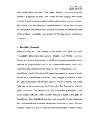 Pierre M. Uribe
                                                                MKTG 140 W01
have gained wide coverage in the media. Studies continue to show the

beneficial properties of teas, with health benefits ranging from lower

cholesterol levels to improve arterial health and decreasing chance of cancer.

This positive press has definitely increased the demand for tea. Both the need

for convenience and positive press on tea, have created an increase in sales

of tea products, specifically ready-to-drink (RTD) teas sold in single-serve

containers.



•   Competitive Analysis

There are many RTD tea products on the market, but Lipton tea’s most

recognizable competitors are Arizona, Snapple, and Nestea. However,

Arizona and Snapple are marketed to a different consumer segment therefore

they are not going to be included on the competitive evaluation. Lipton tea’s

major competitor is Nestle with its Nestea Ice Tea line of products. Like

Pepsi-Lipton, Nestle Refreshment Company has copied an agreement with

another soda manufacturer, Coca Cola (Pepsi’s biggest competitor), to form

the Coca Cola-Nestle Refreshment Company. Nestle’s alliance with Coca

Cola has the same purpose as the Pepsi-Lipton Tea Partnership, which is

global distribution. The existence of Coca Cola-Nestle partnership in the

United States and some other countries remains a threat to the goals of

Pepsi-Lipton. Coca Cola-Nestle has two major products: Nestea sweetened

with natural lemon flavor and diet Nestea with natural lemon flavor. Both are

available in 12oz cans and in 16oz wide mouth glass bottles. In addition to the
 