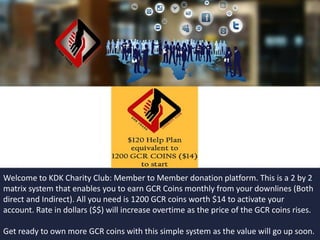 Welcome to KDK Charity Club: Member to Member donation platform. This is a 2 by 2
matrix system that enables you to earn GCR Coins monthly from your downlines (Both
direct and Indirect). All you need is 120 GCR coins worth $1.4 to activate your account.
Rate in dollars ($$) will increase overtime as the price of the GCR coins rises.
Get ready to own more GCR coins with this simple system as the value will go up soon.
 