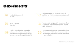 Choice of risk cover
Pension (in the event of
survival)
Death in service
insurance
Cover in case of inability to work (for
example waiver of premium benefits: the
insurer makes the pension contribution
during the period of incapacity to work)
Medical insurance in case of hospitalisation,
palliative care in the home and dental treatment
Guarantees covering specific costs in case of loss
of autonomy (for example costs linked to third-
party assistance)
Guarantees which provide a pension which does
not constitute a replacement income in case of
serious illness. The amounts insured are fixed on
a flat-rate basis.
MyNextCompany | Cafeteria plan
 