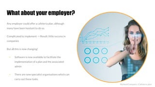 What about your employer?
Any employer could offer a cafeteria plan, although
many have been hesitant to do so.
Complicated to implement -> Result: little success in
companies
But all this is now changing!
▪ Software is now available to facilitate the
implementation of a plan and the associated
admin
▪ There are now specialist organisations which can
carry out these tasks
MyNextCompany | Cafeteria plan
 