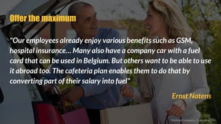 Offer the maximum
"Our employees already enjoy various benefits such as GSM,
hospital insurance… Many also have a company car with a fuel
card that can be used in Belgium. But others want to be able to use
it abroad too. The cafeteria plan enables them to do that by
converting part of their salary into fuel"
Ernst Natens
MyNextCompany | Cafeteria plan
 