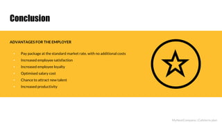 Conclusion
ADVANTAGES FOR THE EMPLOYER
▪ Pay package at the standard market rate, with no additional costs
▪ Increased employee satisfaction
▪ Increased employee loyalty
▪ Optimised salary cost
▪ Chance to attract new talent
▪ Increased productivity
MyNextCompany | Cafeteria plan
 