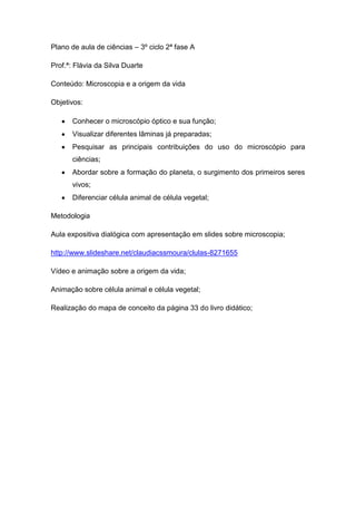 Plano de aula de ciências – 3º ciclo 2ª fase A
Prof.ª: Flávia da Silva Duarte
Conteúdo: Microscopia e a origem da vida
Objetivos:
Conhecer o microscópio óptico e sua função;
Visualizar diferentes lâminas já preparadas;
Pesquisar as principais contribuições do uso do microscópio para
ciências;
Abordar sobre a formação do planeta, o surgimento dos primeiros seres
vivos;
Diferenciar célula animal de célula vegetal;
Metodologia
Aula expositiva dialógica com apresentação em slides sobre microscopia;
http://www.slideshare.net/claudiacssmoura/clulas-8271655
Vídeo e animação sobre a origem da vida;
Animação sobre célula animal e célula vegetal;
Realização do mapa de conceito da página 33 do livro didático;