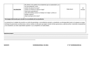 VALORACION
Por último se les pedirá a los estudiantes que se autoevalúen y se
les hará preguntas como:
¿Cómo les pareció la clase?
¿Cómo se sintieron al utilizar la App?
¿Qué tanto aprendieron?
¿Qué dificultades tuvieron al trabajar en la App?, ¿Cómo se
pueden mejorar?
¿Qué concluyes de la clase?
Video beam
10
minutos.
Estrategias Adicionales para atender las necesidades de los estudiantes
La evaluación se le adapta de acuerdo a su estilo de aprendizaje o necesidad por ejemplo: a estudiantes con discapacidad visual se le asignara un juego
de Bingo de operaciones con fracciones y este se cantara en alto para que logren resolver dichas operaciones y además utilizar materiales manipulativos
y los estudiantes con altas capacidades ayudaran a sus compañeros con dificultades.
OBSERVACIONES:__________________________________________________________________________________________________________________
________________________________________________________________________________________________________________________________
________________________________________________________________________________________________________________________________
________________________________________________
DOCENTE COORDINADOR(A) DE AREA V° B° COORDINADOR (A)
 